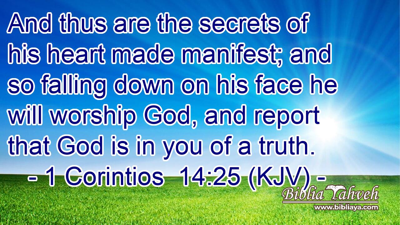And thus are the secrets of his heart made manifest; and so falling down on his face he will worship God, and report that God is in you of a truth.