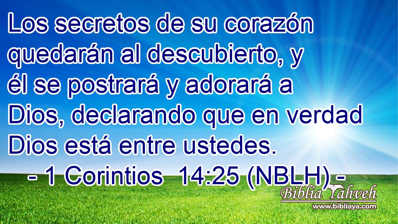  Los secretos de su corazón quedarán al descubierto, y él se postrará y adorará a Dios, declarando que en verdad Dios está entre ustedes. 