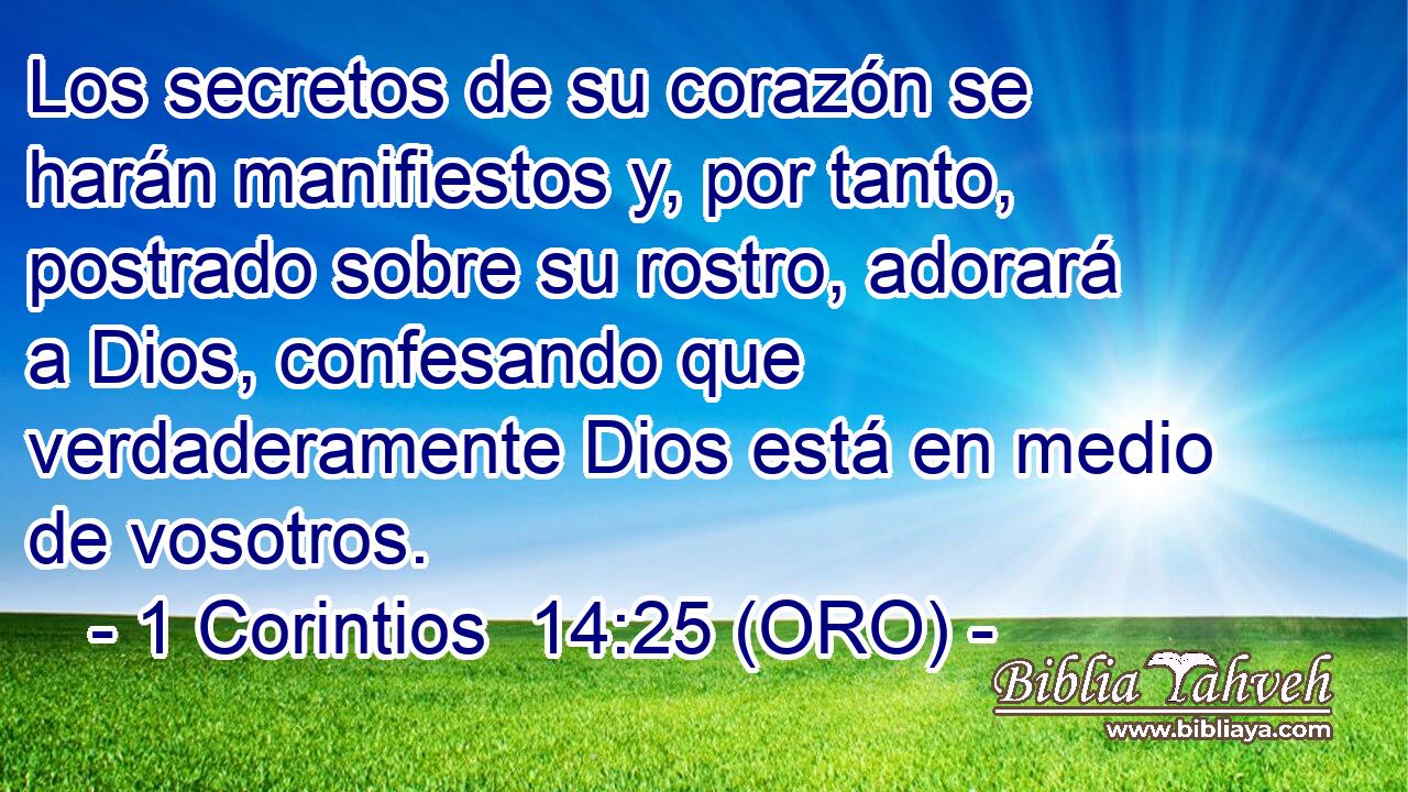  Los secretos de su corazón se harán manifiestos y, por tanto, postrado sobre su rostro, adorará a Dios, confesando que verdaderamente Dios está en medio de vosotros. 