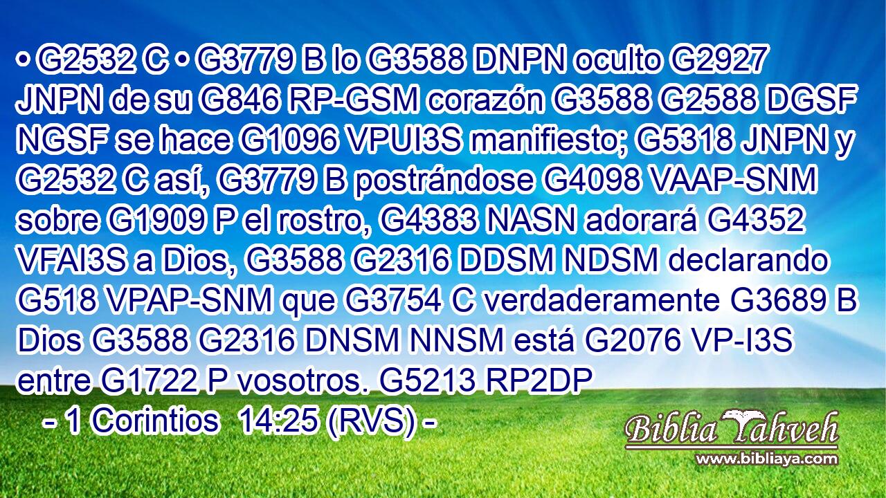 • G2532 C • G3779 B lo G3588 DNPN oculto G2927 JNPN de su G846 RP-GSM corazón G3588 G2588 DGSF NGSF se hace G1096 VPUI3S manifiesto; G5318 JNPN y G2532 C así, G3779 B postrándose G4098 VAAP-SNM sobre G1909 P el rostro, G4383 NASN adorará G4352 VFAI3S a Dios, G3588 G2316 DDSM NDSM declarando G518 VPAP-SNM que G3754 C verdaderamente G3689 B Dios G3588 G2316 DNSM NNSM está G2076 VP-I3S entre G1722 P vosotros. G5213 RP2DP 