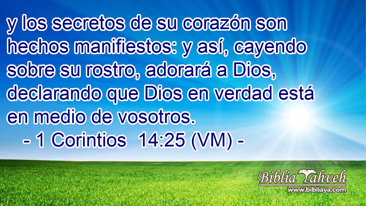  y los secretos de su corazón son hechos manifiestos: y así, cayendo sobre su rostro, adorará a Dios, declarando que Dios en verdad está en medio de vosotros. 