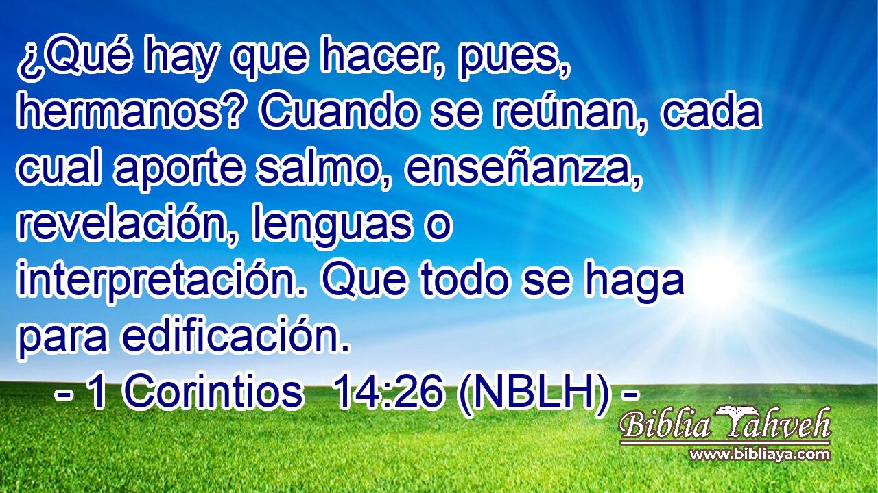  ¿Qué hay que hacer, pues, hermanos? Cuando se reúnan, cada cual aporte salmo, enseñanza, revelación, lenguas o interpretación. Que todo se haga para edificación. 