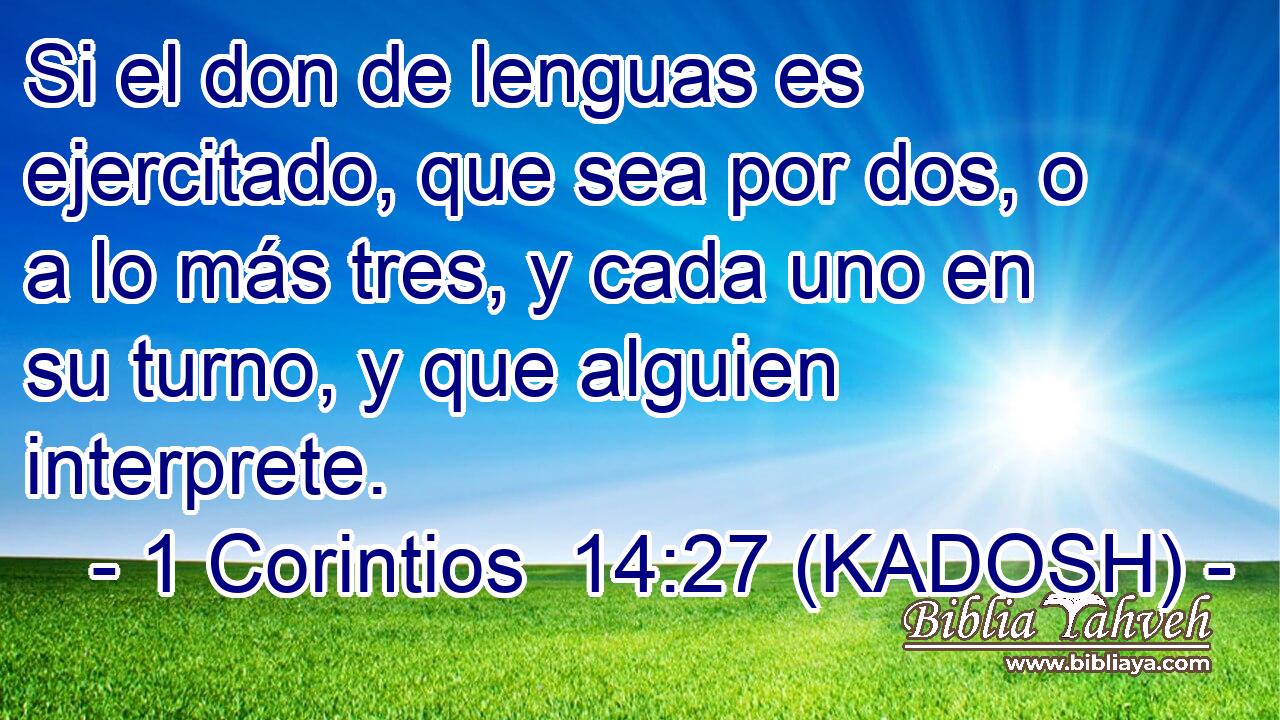  Si el don de lenguas es ejercitado, que sea por dos, o a lo más tres, y cada uno en su turno, y que alguien interprete. 