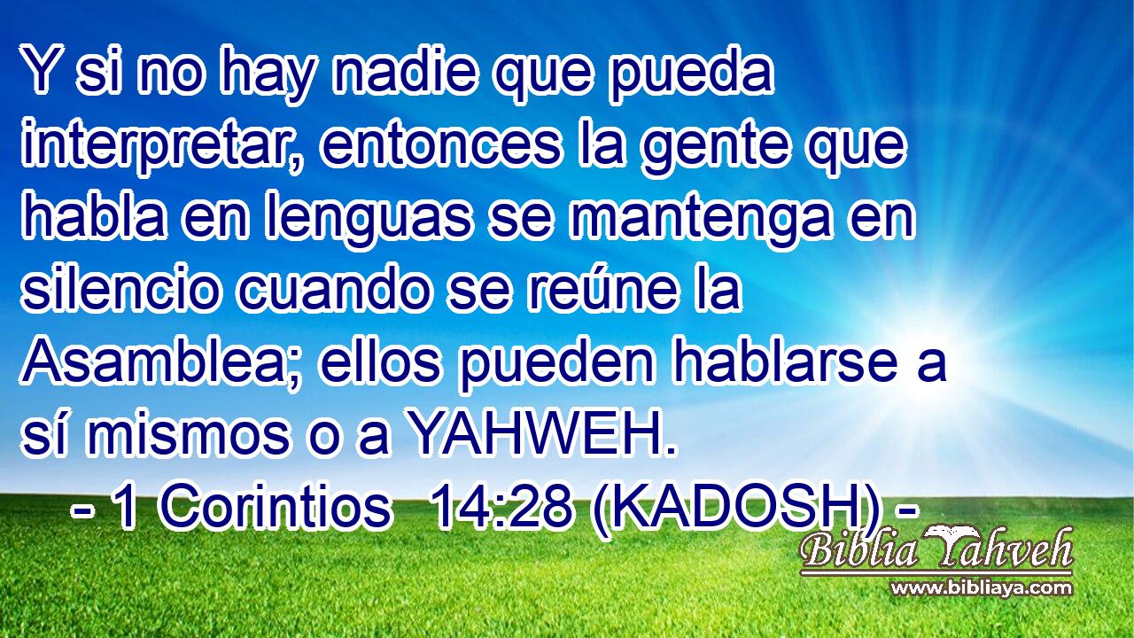  Y si no hay nadie que pueda interpretar, entonces la gente que habla en lenguas se mantenga en silencio cuando se reúne la Asamblea; ellos pueden hablarse a sí mismos o a YAHWEH. 