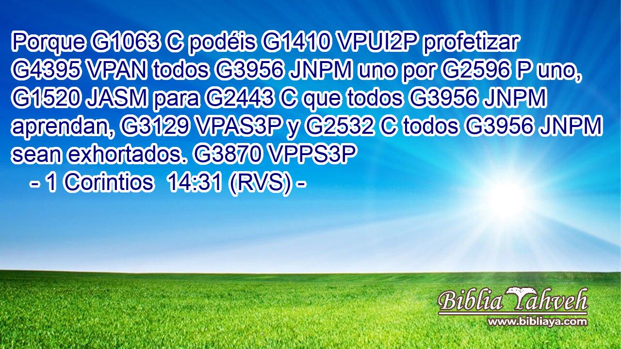 Porque G1063 C podéis G1410 VPUI2P profetizar G4395 VPAN todos G3956 JNPM uno por G2596 P uno, G1520 JASM para G2443 C que todos G3956 JNPM aprendan, G3129 VPAS3P y G2532 C todos G3956 JNPM sean exhortados. G3870 VPPS3P 