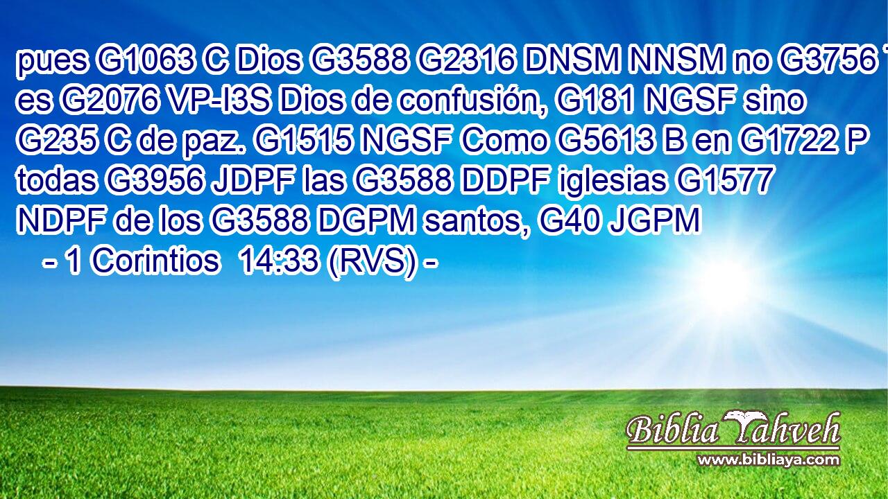 pues G1063 C Dios G3588 G2316 DNSM NNSM no G3756 T es G2076 VP-I3S Dios de confusión, G181 NGSF sino G235 C de paz. G1515 NGSF Como G5613 B en G1722 P todas G3956 JDPF las G3588 DDPF iglesias G1577 NDPF de los G3588 DGPM santos, G40 JGPM 