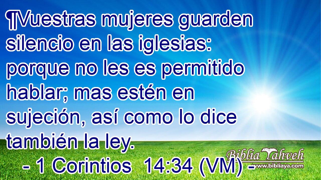  ¶Vuestras mujeres guarden silencio en las iglesias: porque no les es permitido hablar; mas estén en sujeción, así como lo dice también la ley. 