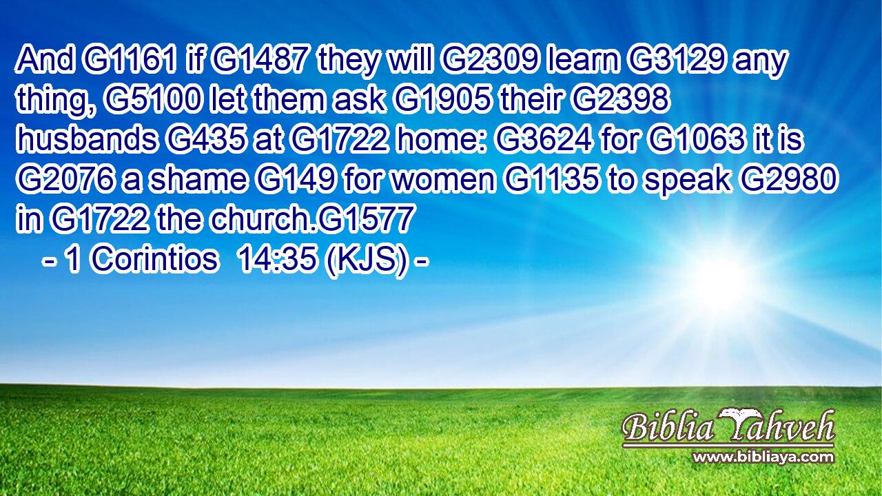 And G1161 if G1487 they will G2309 learn G3129 any thing, G5100 let them ask G1905 their G2398 husbands G435 at G1722 home: G3624 for G1063 it is G2076 a shame G149 for women G1135 to speak G2980 in G1722 the church.G1577