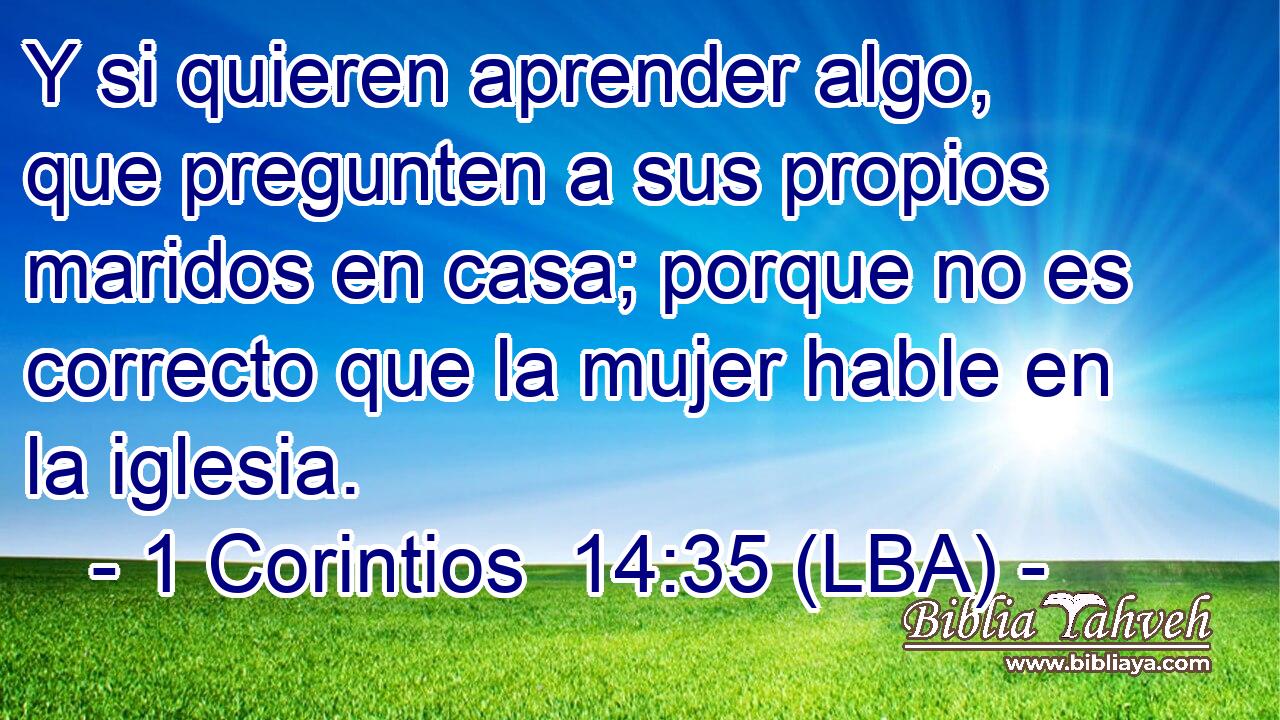 Y si quieren aprender algo, que pregunten a sus propios maridos en casa; porque no es correcto que la mujer hable en la iglesia.