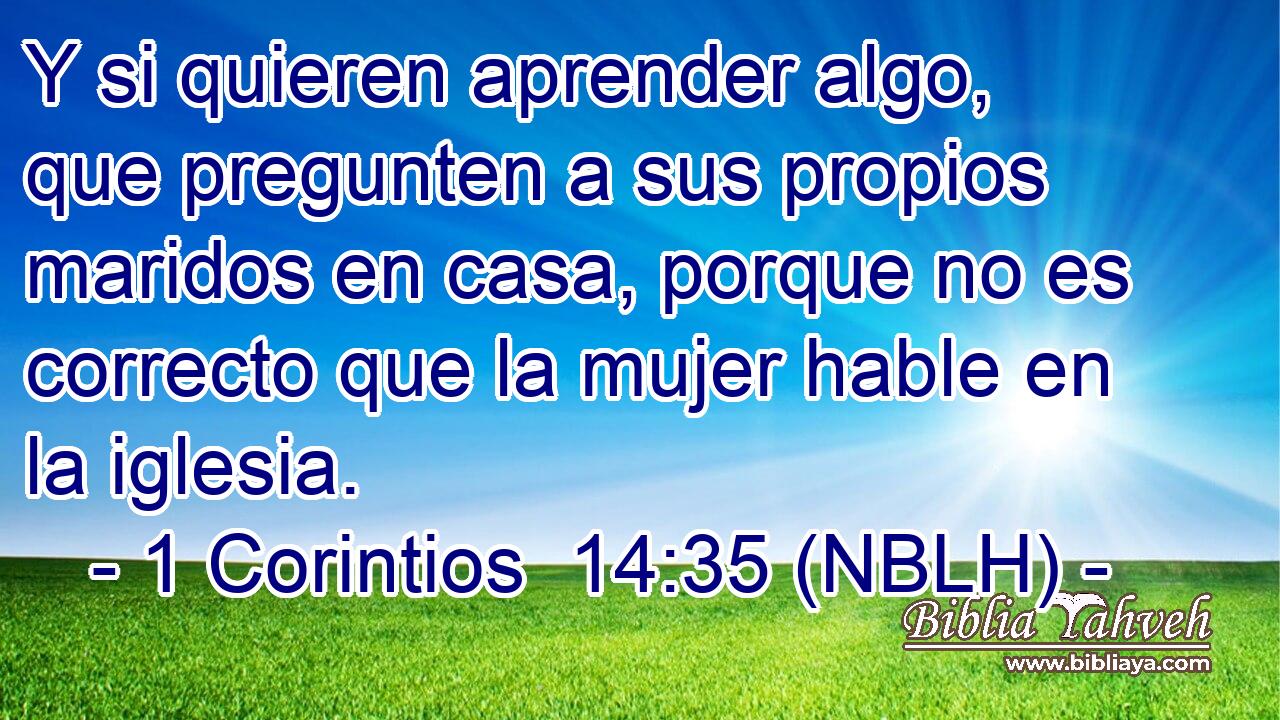  Y si quieren aprender algo, que pregunten a sus propios maridos en casa, porque no es correcto que la mujer hable en la iglesia. 