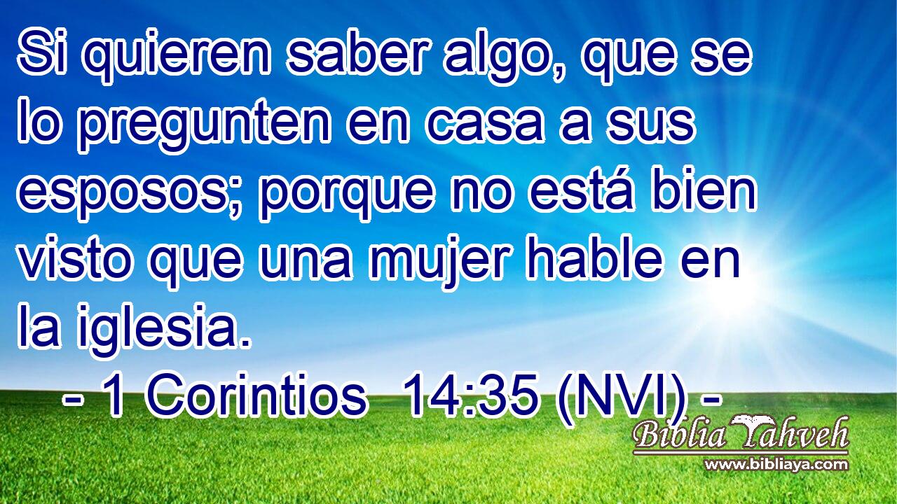  Si quieren saber algo, que se lo pregunten en casa a sus esposos; porque no está bien visto que una mujer hable en la iglesia. 