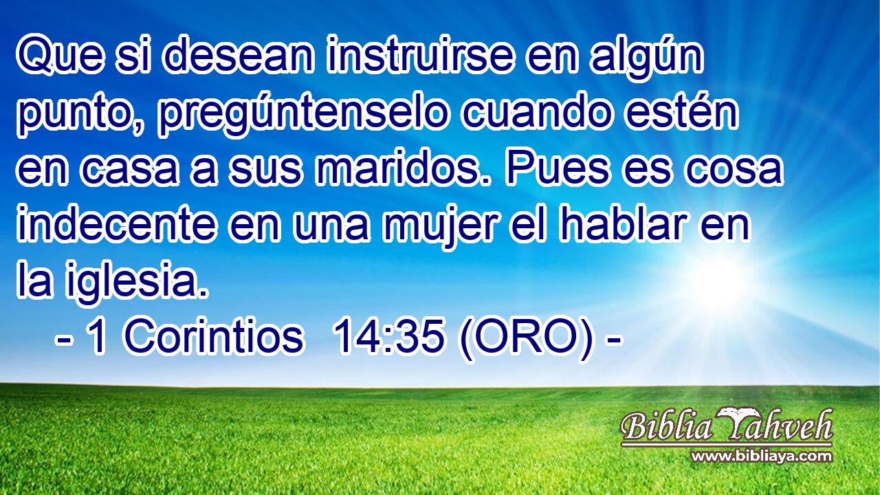  Que si desean instruirse en algún punto, pregúntenselo cuando estén en casa a sus maridos. Pues es cosa indecente en una mujer el hablar en la iglesia. 