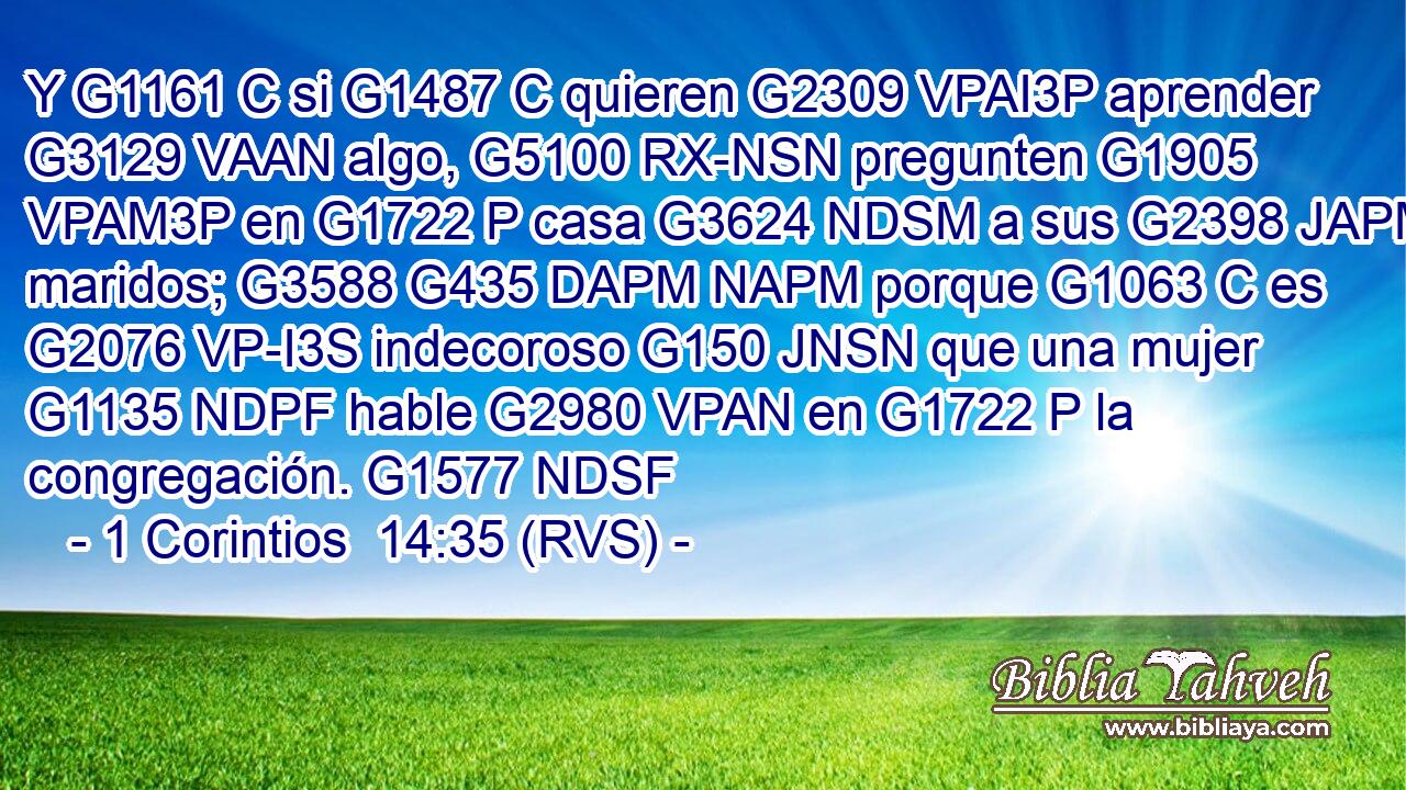 Y G1161 C si G1487 C quieren G2309 VPAI3P aprender G3129 VAAN algo, G5100 RX-NSN pregunten G1905 VPAM3P en G1722 P casa G3624 NDSM a sus G2398 JAPM maridos; G3588 G435 DAPM NAPM porque G1063 C es G2076 VP-I3S indecoroso G150 JNSN que una mujer G1135 NDPF hable G2980 VPAN en G1722 P la congregación. G1577 NDSF 