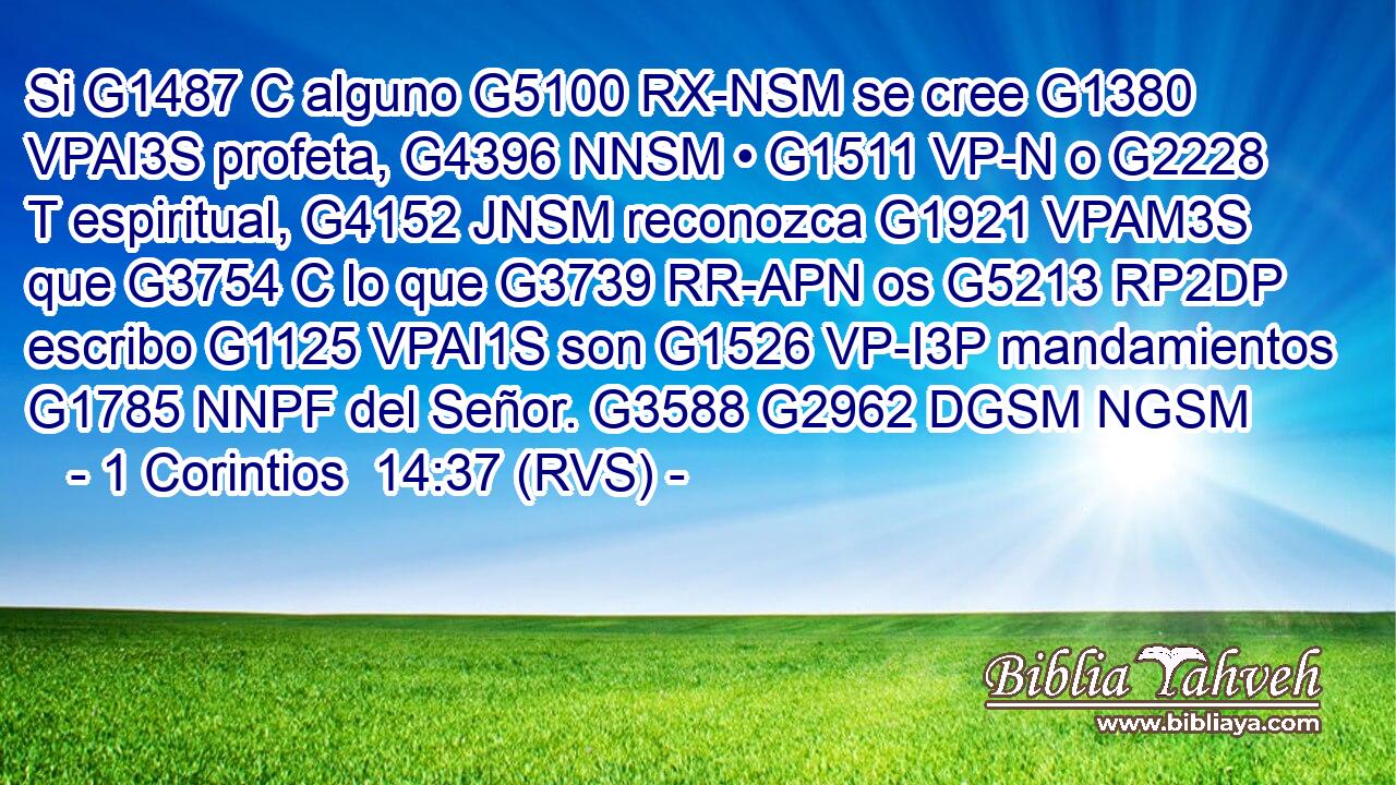 Si G1487 C alguno G5100 RX-NSM se cree G1380 VPAI3S profeta, G4396 NNSM • G1511 VP-N o G2228 T espiritual, G4152 JNSM reconozca G1921 VPAM3S que G3754 C lo que G3739 RR-APN os G5213 RP2DP escribo G1125 VPAI1S son G1526 VP-I3P mandamientos G1785 NNPF del Señor. G3588 G2962 DGSM NGSM 