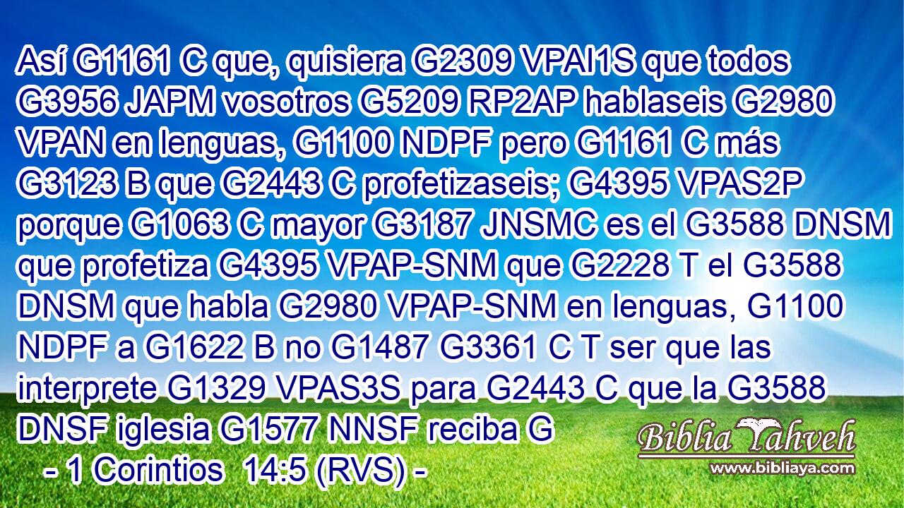 Así G1161 C que, quisiera G2309 VPAI1S que todos G3956 JAPM vosotros G5209 RP2AP hablaseis G2980 VPAN en lenguas, G1100 NDPF pero G1161 C más G3123 B que G2443 C profetizaseis; G4395 VPAS2P porque G1063 C mayor G3187 JNSMC es el G3588 DNSM que profetiza G4395 VPAP-SNM que G2228 T el G3588 DNSM que habla G2980 VPAP-SNM en lenguas, G1100 NDPF a G1622 B no G1487 G3361 C T ser que las interprete G1329 VPAS3S para G2443 C que la G3588 DNSF iglesia G1577 NNSF reciba G