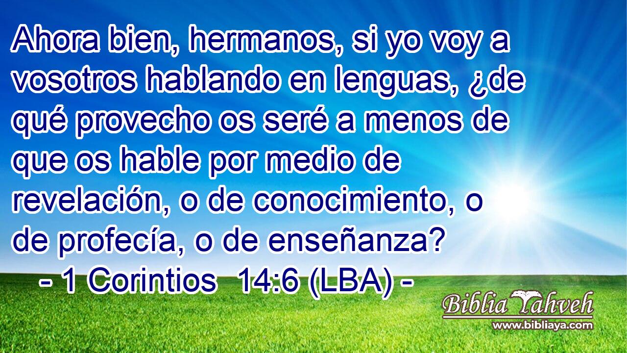 Ahora bien, hermanos, si yo voy a vosotros hablando en lenguas, ¿de qué provecho os seré a menos de que os hable por medio de revelación, o de conocimiento, o de profecía, o de enseñanza?