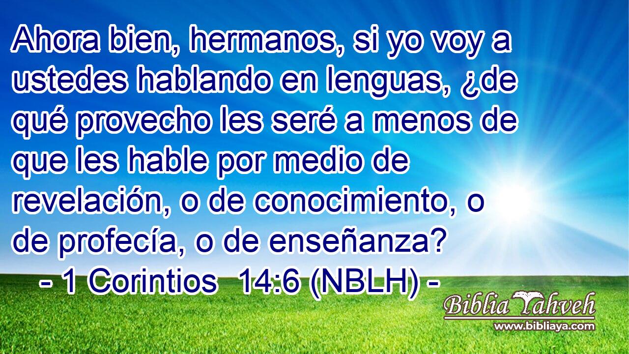  Ahora bien, hermanos, si yo voy a ustedes hablando en lenguas, ¿de qué provecho les seré a menos de que les hable por medio de revelación, o de conocimiento, o de profecía, o de enseñanza? 