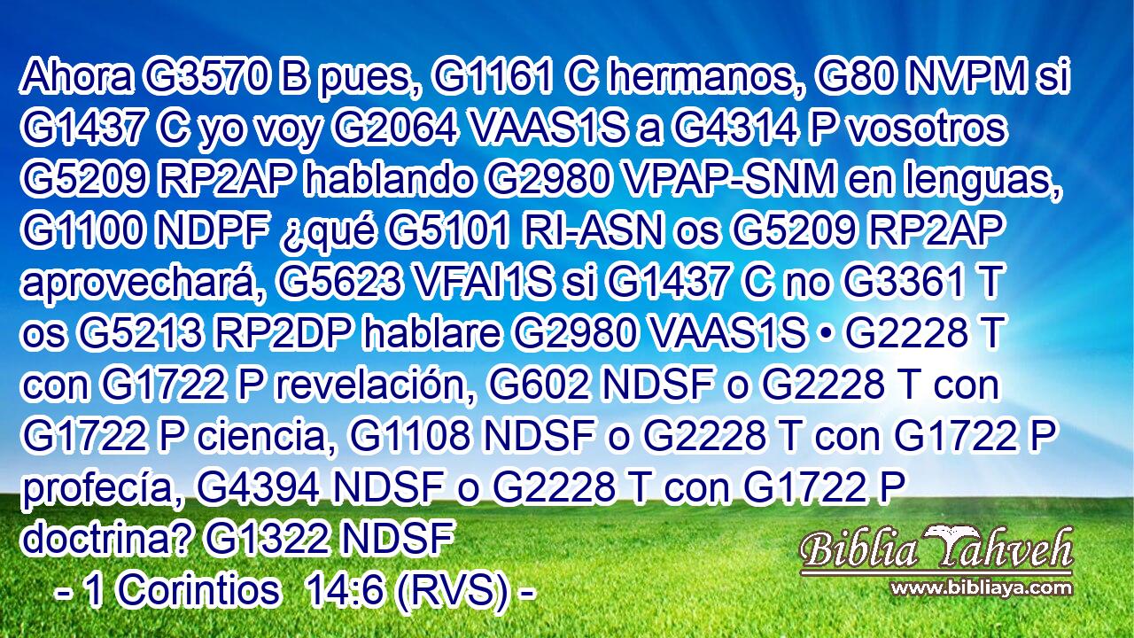 Ahora G3570 B pues, G1161 C hermanos, G80 NVPM si G1437 C yo voy G2064 VAAS1S a G4314 P vosotros G5209 RP2AP hablando G2980 VPAP-SNM en lenguas, G1100 NDPF ¿qué G5101 RI-ASN os G5209 RP2AP aprovechará, G5623 VFAI1S si G1437 C no G3361 T os G5213 RP2DP hablare G2980 VAAS1S • G2228 T con G1722 P revelación, G602 NDSF o G2228 T con G1722 P ciencia, G1108 NDSF o G2228 T con G1722 P profecía, G4394 NDSF o G2228 T con G1722 P doctrina? G1322 NDSF 