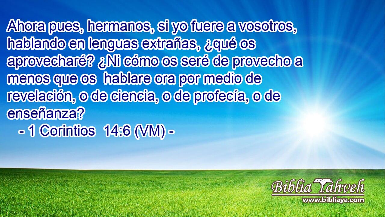  Ahora pues, hermanos, si yo fuere a vosotros, hablando en lenguas extrañas, ¿qué os aprovecharé? ¿Ni cómo os seré de provecho a menos que os  hablare ora por medio de revelación, o de ciencia, o de profecía, o de enseñanza? 