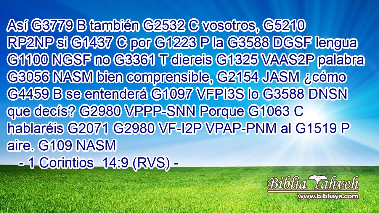 Así G3779 B también G2532 C vosotros, G5210 RP2NP si G1437 C por G1223 P la G3588 DGSF lengua G1100 NGSF no G3361 T diereis G1325 VAAS2P palabra G3056 NASM bien comprensible, G2154 JASM ¿cómo G4459 B se entenderá G1097 VFPI3S lo G3588 DNSN que decís? G2980 VPPP-SNN Porque G1063 C hablaréis G2071 G2980 VF-I2P VPAP-PNM al G1519 P aire. G109 NASM 