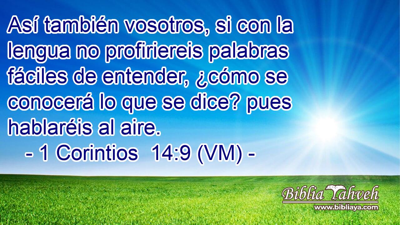  Así también vosotros, si con la lengua no profiriereis palabras fáciles de entender, ¿cómo se conocerá lo que se dice? pues hablaréis al aire. 