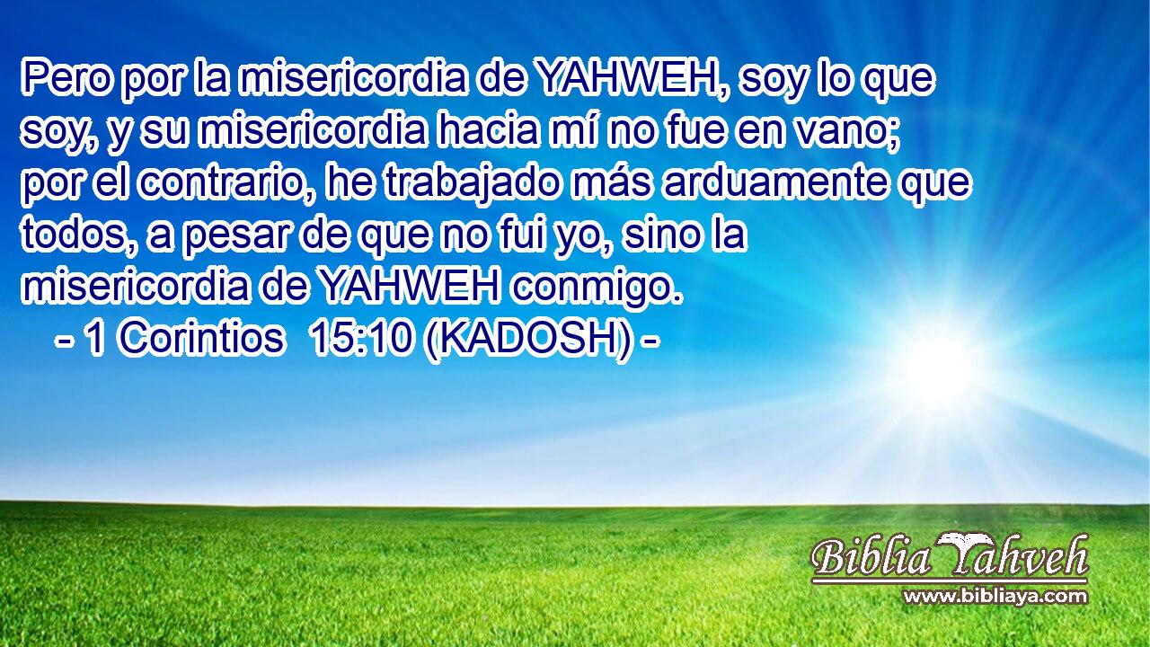  Pero por la misericordia de YAHWEH, soy lo que soy, y su misericordia hacia mí no fue en vano; por el contrario, he trabajado más arduamente que todos, a pesar de que no fui yo, sino la misericordia de YAHWEH conmigo. 