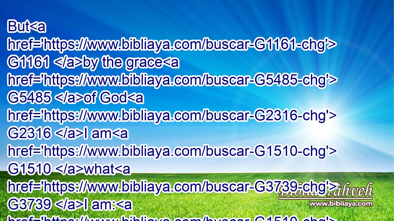But G1161 by the grace G5485 of God G2316 I am G1510 what G3739 I am: G1510 and G2532 his G848 grace G5485 which G3588 was bestowed upon G1519 me G1691 was G1096 not G3756 in vain; G2756 but G235 I laboured G2872 more abundantly G4054 than they G846 all: G3956 yet G1161 not G3756 I, G1473 but G235 the G3588 grace G5485 of God G2316 which G3588 was with G4862 me.G1698