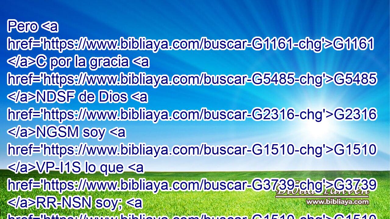 Pero G1161 C por la gracia G5485 NDSF de Dios G2316 NGSM soy G1510 VP-I1S lo que G3739 RR-NSN soy; G1510 VP-I1S y G2532 C su G846 RP-GSM gracia G3588 G5485 DNSF NNSF no G3756 T ha sido G1096 VAPI3S en vano G3588 G2756 DNSF JNSF para G1519 P conmigo, G1691 RP1AS antes G235 C he trabajado G2872 VAAI1S más G4053 JASMC que todos G3956 JGPM ellos; G846 RP-GPM pero G1161 C no G3756 T yo, G1473 RP1NS sino G235 C la G3588 DNSF gracia G5485 NNSF de Dios G3588 G2316 DG