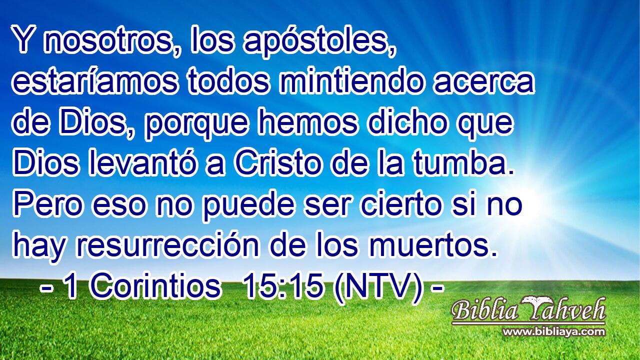 Y nosotros, los apóstoles, estaríamos todos mintiendo acerca de Dios, porque hemos dicho que Dios levantó a Cristo de la tumba. Pero eso no puede ser cierto si no hay resurrección de los muertos.