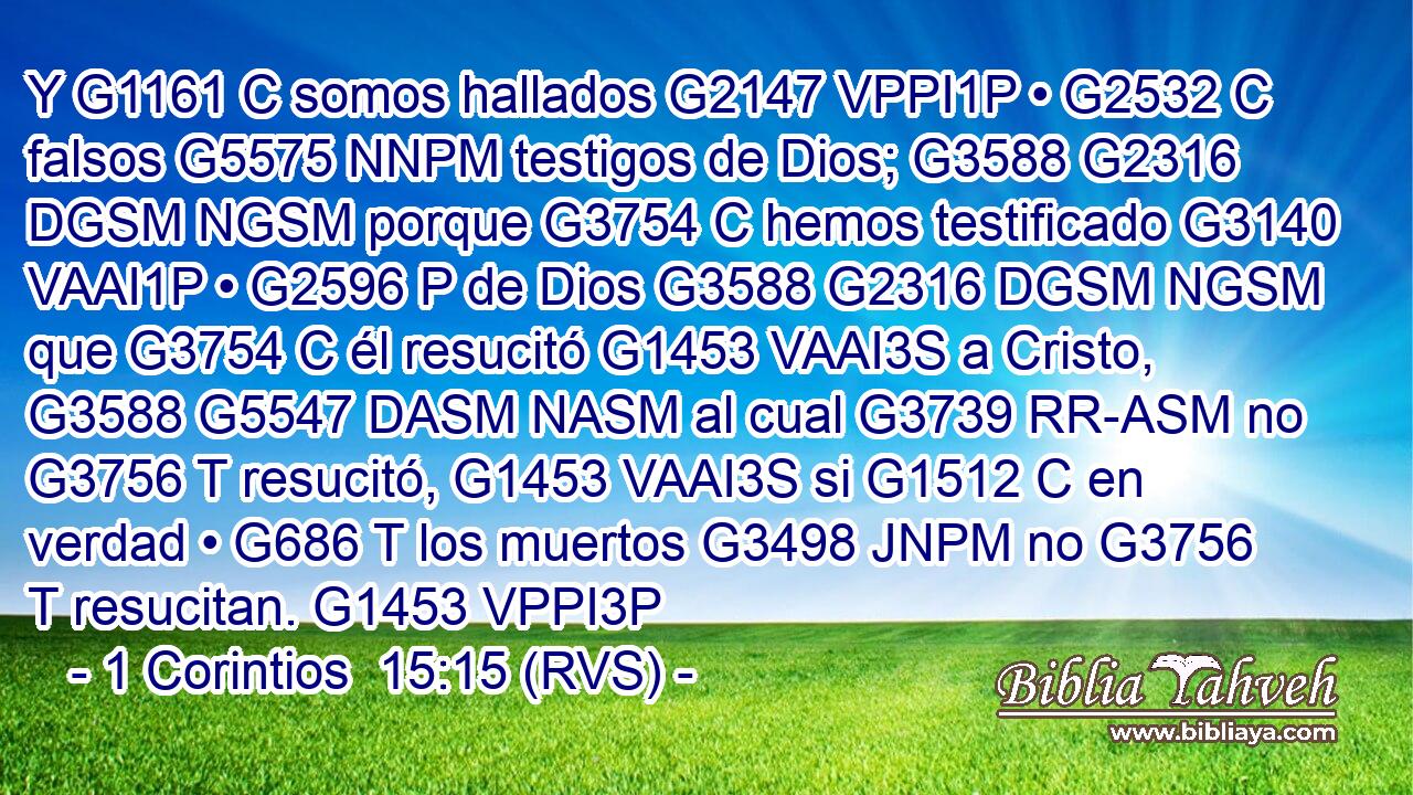 Y G1161 C somos hallados G2147 VPPI1P • G2532 C falsos G5575 NNPM testigos de Dios; G3588 G2316 DGSM NGSM porque G3754 C hemos testificado G3140 VAAI1P • G2596 P de Dios G3588 G2316 DGSM NGSM que G3754 C él resucitó G1453 VAAI3S a Cristo, G3588 G5547 DASM NASM al cual G3739 RR-ASM no G3756 T resucitó, G1453 VAAI3S si G1512 C en verdad • G686 T los muertos G3498 JNPM no G3756 T resucitan. G1453 VPPI3P 