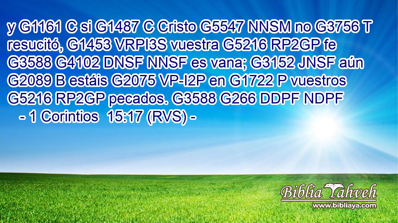 y G1161 C si G1487 C Cristo G5547 NNSM no G3756 T resucitó, G1453 VRPI3S vuestra G5216 RP2GP fe G3588 G4102 DNSF NNSF es vana; G3152 JNSF aún G2089 B estáis G2075 VP-I2P en G1722 P vuestros G5216 RP2GP pecados. G3588 G266 DDPF NDPF 