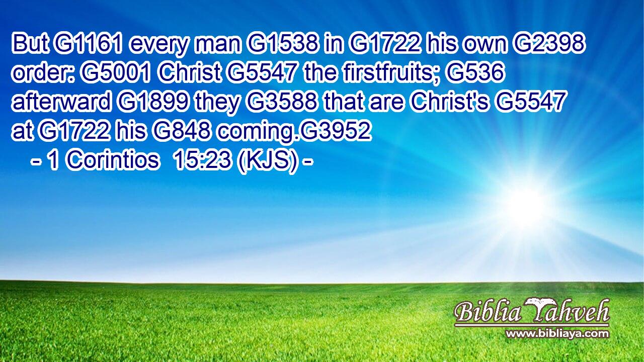 But G1161 every man G1538 in G1722 his own G2398 order: G5001 Christ G5547 the firstfruits; G536 afterward G1899 they G3588 that are Christ's G5547 at G1722 his G848 coming.G3952