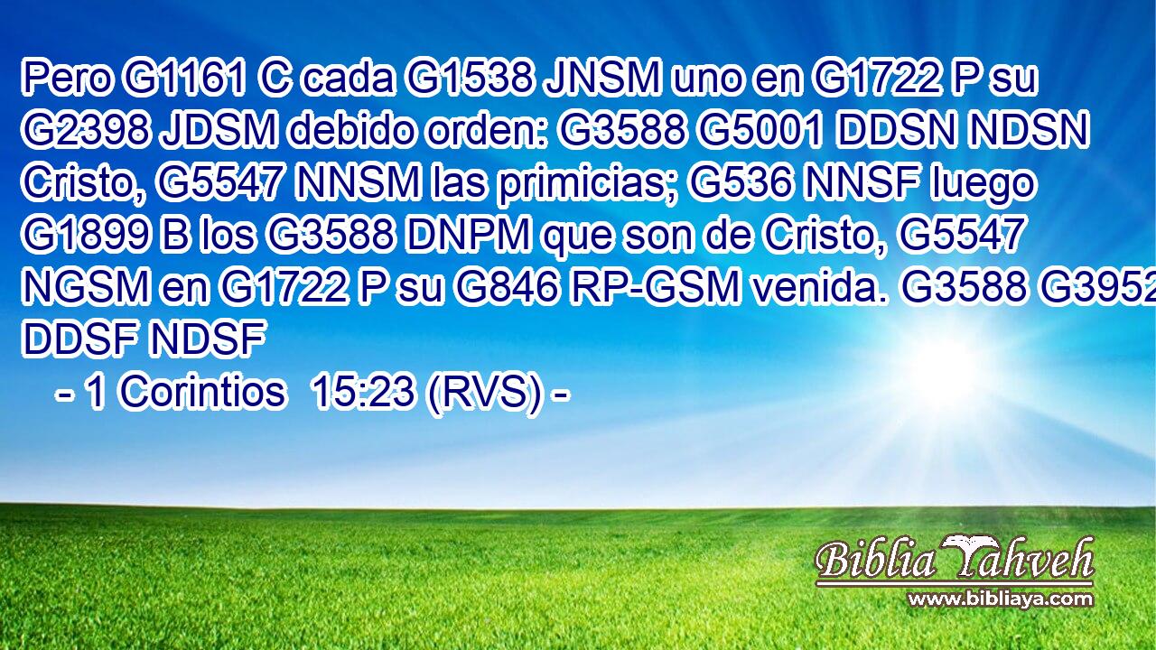 Pero G1161 C cada G1538 JNSM uno en G1722 P su G2398 JDSM debido orden: G3588 G5001 DDSN NDSN Cristo, G5547 NNSM las primicias; G536 NNSF luego G1899 B los G3588 DNPM que son de Cristo, G5547 NGSM en G1722 P su G846 RP-GSM venida. G3588 G3952 DDSF NDSF 