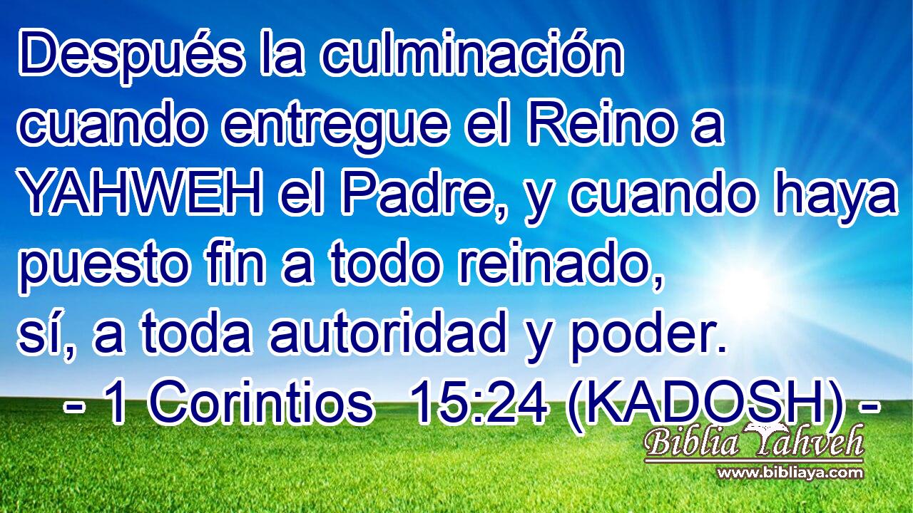  Después la culminación cuando entregue el Reino a YAHWEH el Padre, y cuando haya puesto fin a todo reinado, sí, a toda autoridad y poder. 