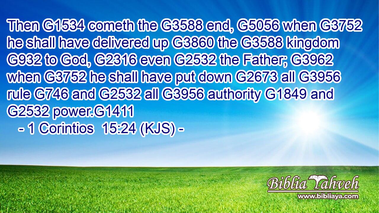 Then G1534 cometh the G3588 end, G5056 when G3752 he shall have delivered up G3860 the G3588 kingdom G932 to God, G2316 even G2532 the Father; G3962 when G3752 he shall have put down G2673 all G3956 rule G746 and G2532 all G3956 authority G1849 and G2532 power.G1411