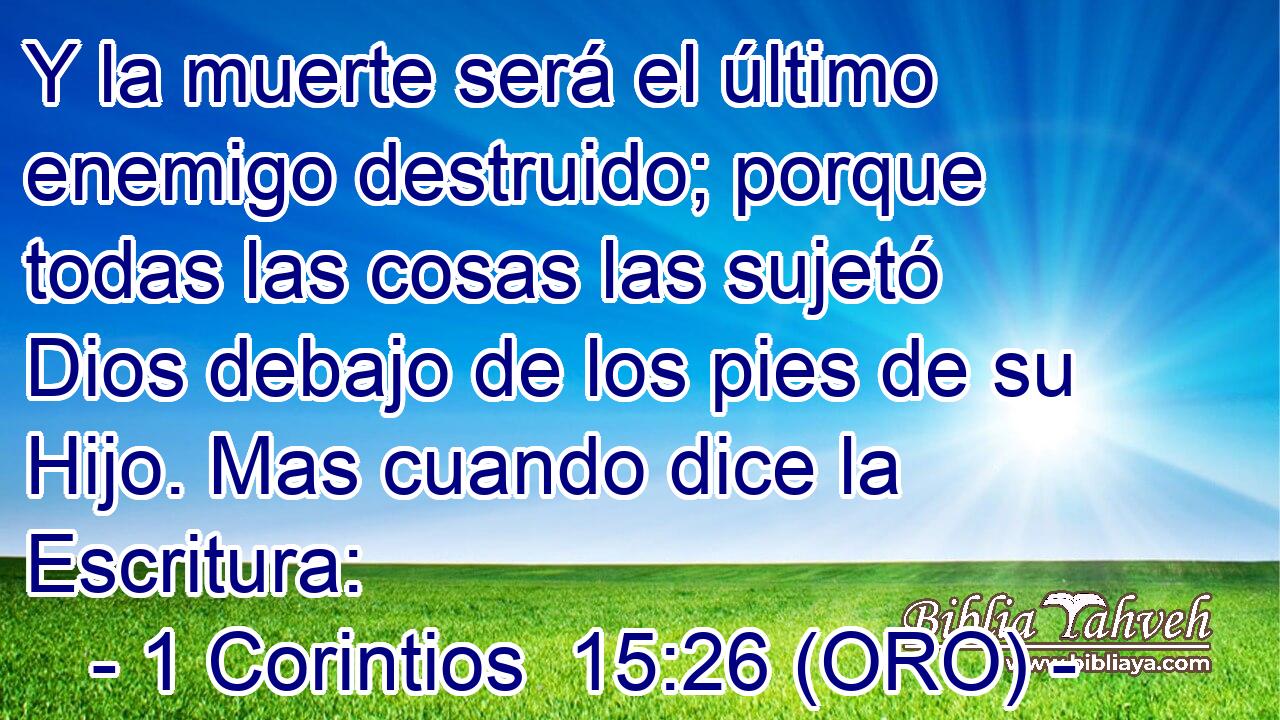  Y la muerte será el último enemigo destruido; porque todas las cosas las sujetó Dios debajo de los pies de su Hijo. Mas cuando dice la Escritura: 