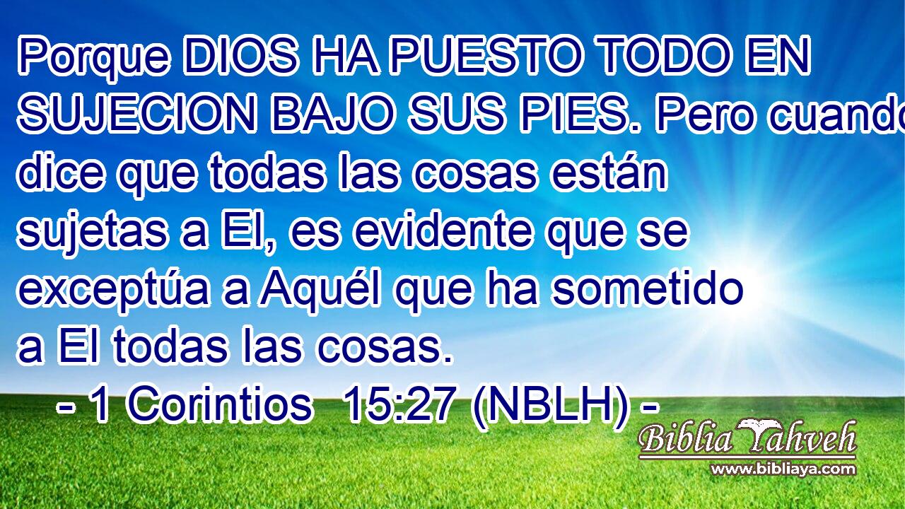  Porque DIOS HA PUESTO TODO EN SUJECION BAJO SUS PIES. Pero cuando dice que todas las cosas están sujetas a El, es evidente que se exceptúa a Aquél que ha sometido a El todas las cosas. 