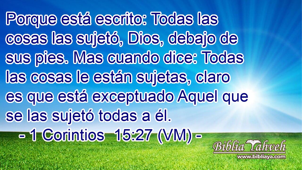  Porque está escrito: Todas las cosas las sujetó, Dios, debajo de sus pies. Mas cuando dice: Todas las cosas le están sujetas, claro es que está exceptuado Aquel que se las sujetó todas a él. 