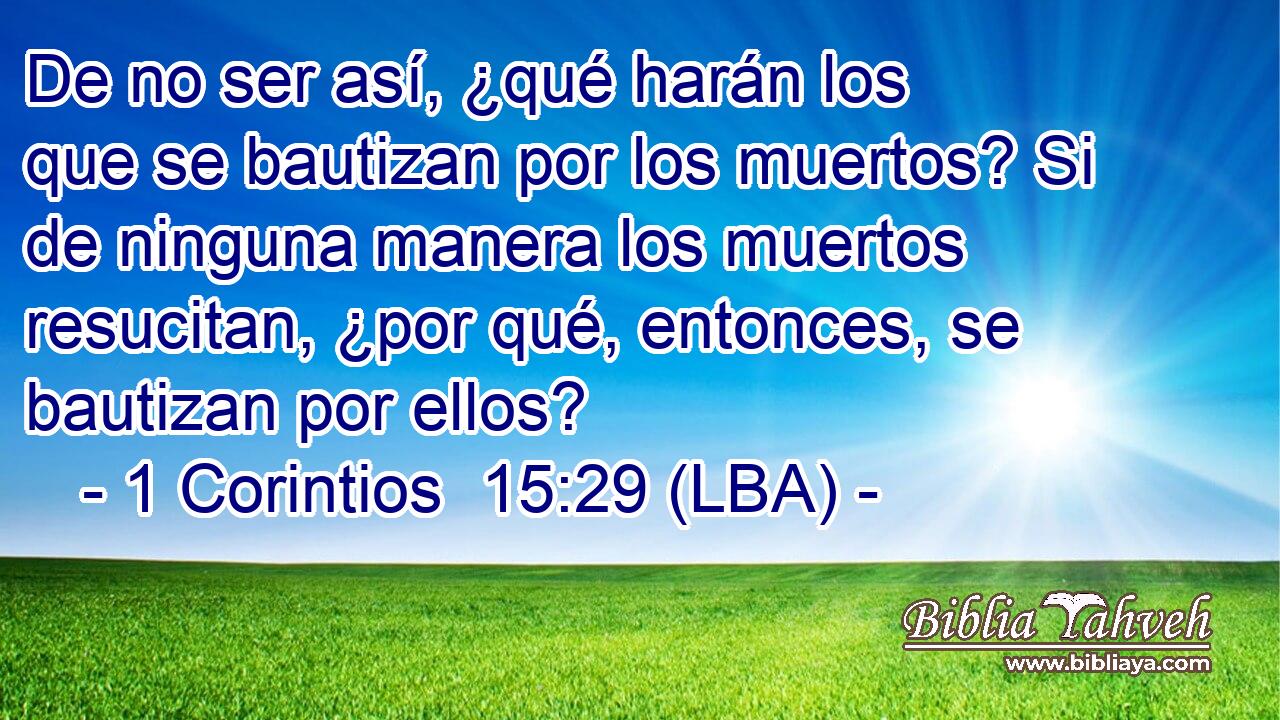 De no ser así, ¿qué harán los que se bautizan por los muertos? Si de ninguna manera los muertos resucitan, ¿por qué, entonces, se bautizan por ellos?