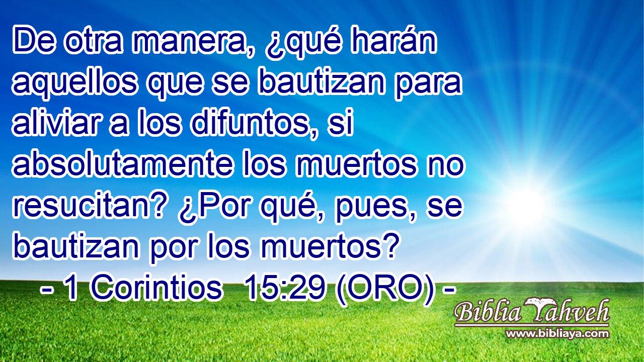  De otra manera, ¿qué harán aquellos que se bautizan para aliviar a los difuntos, si absolutamente los muertos no resucitan? ¿Por qué, pues, se bautizan por los muertos? 