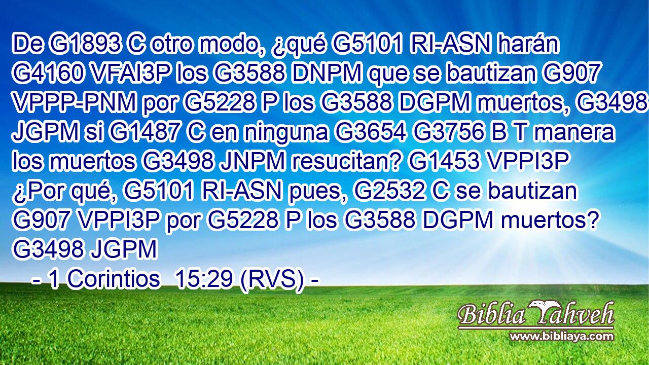 De G1893 C otro modo, ¿qué G5101 RI-ASN harán G4160 VFAI3P los G3588 DNPM que se bautizan G907 VPPP-PNM por G5228 P los G3588 DGPM muertos, G3498 JGPM si G1487 C en ninguna G3654 G3756 B T manera los muertos G3498 JNPM resucitan? G1453 VPPI3P ¿Por qué, G5101 RI-ASN pues, G2532 C se bautizan G907 VPPI3P por G5228 P los G3588 DGPM muertos? G3498 JGPM 