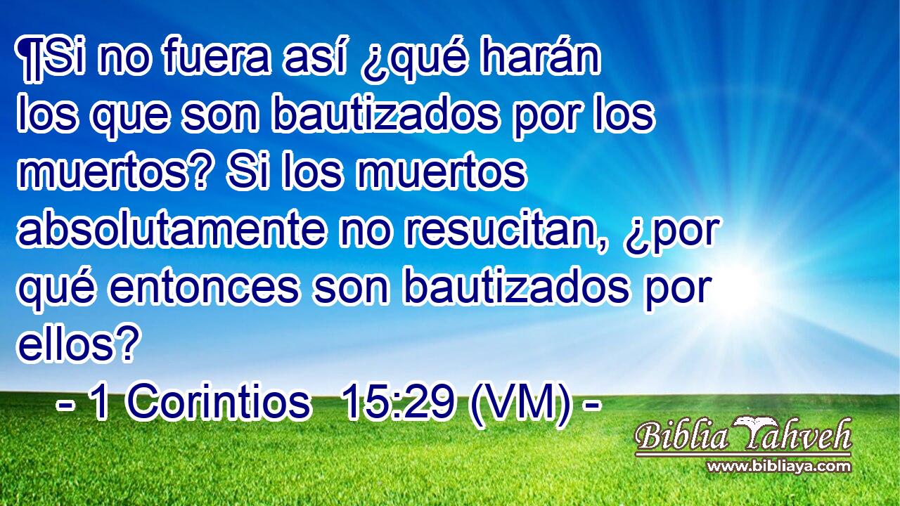  ¶Si no fuera así ¿qué harán los que son bautizados por los muertos? Si los muertos absolutamente no resucitan, ¿por qué entonces son bautizados por ellos? 