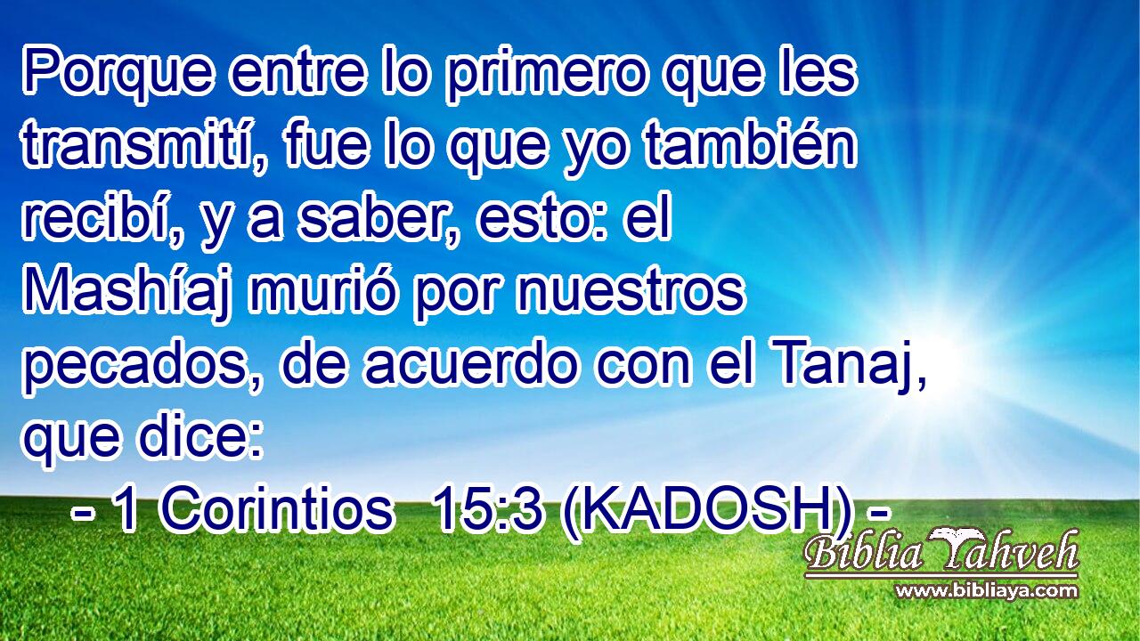  Porque entre lo primero que les transmití, fue lo que yo también recibí, y a saber, esto: el Mashíaj murió por nuestros pecados, de acuerdo con el Tanaj, que dice: 
