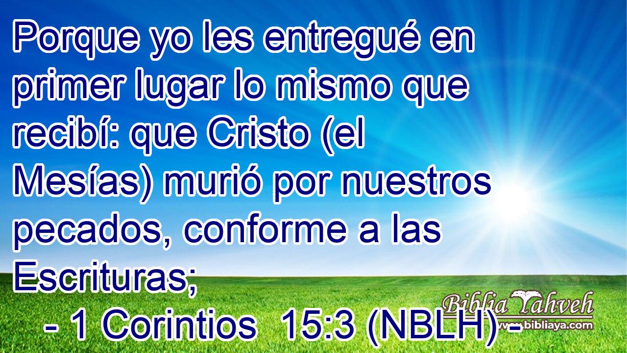  Porque yo les entregué en primer lugar lo mismo que recibí: que Cristo (el Mesías) murió por nuestros pecados, conforme a las Escrituras; 