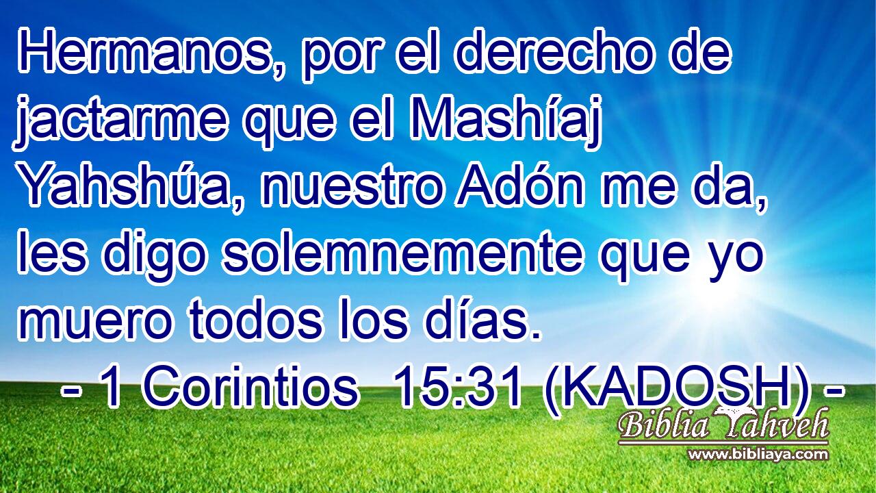  Hermanos, por el derecho de jactarme que el Mashíaj Yahshúa, nuestro Adón me da, les digo solemnemente que yo muero todos los días. 