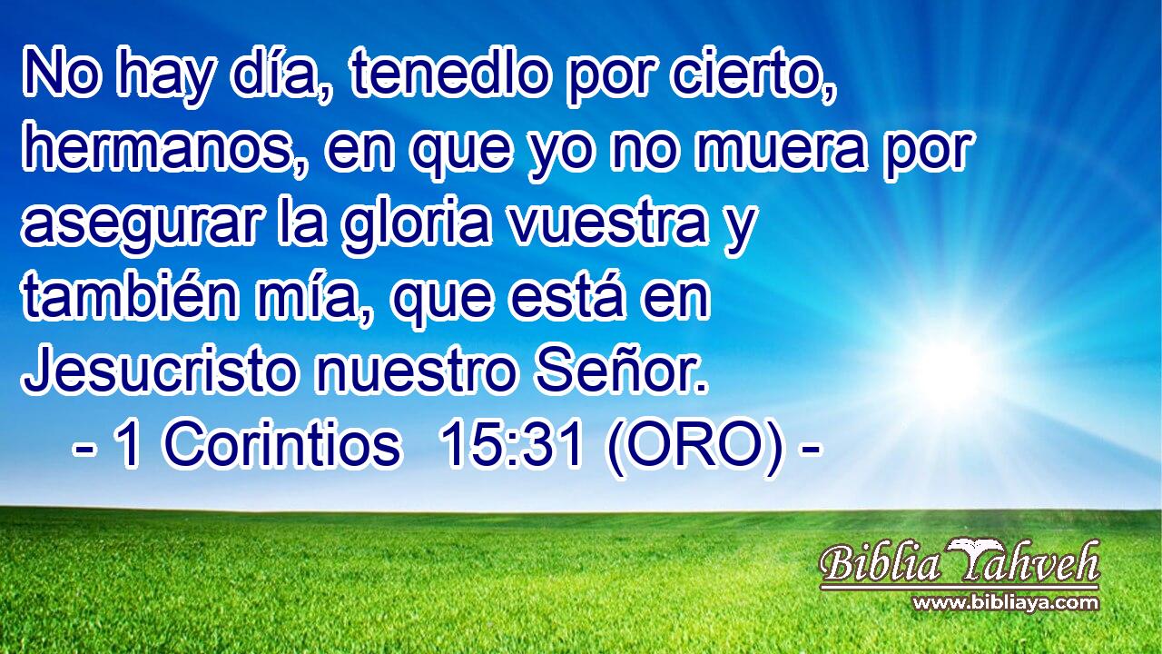  No hay día, tenedlo por cierto, hermanos, en que yo no muera por asegurar la gloria vuestra y también mía, que está en Jesucristo nuestro Señor. 