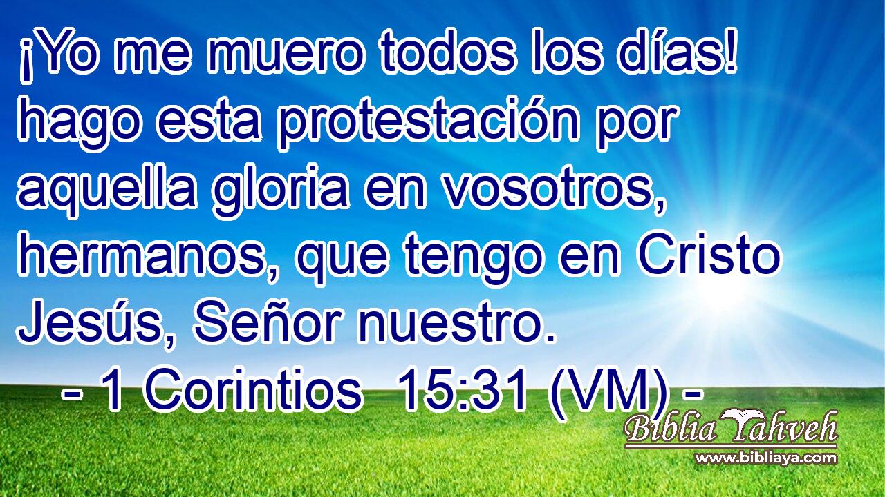  ¡Yo me muero todos los días! hago esta protestación por aquella gloria en vosotros, hermanos, que tengo en Cristo Jesús, Señor nuestro. 