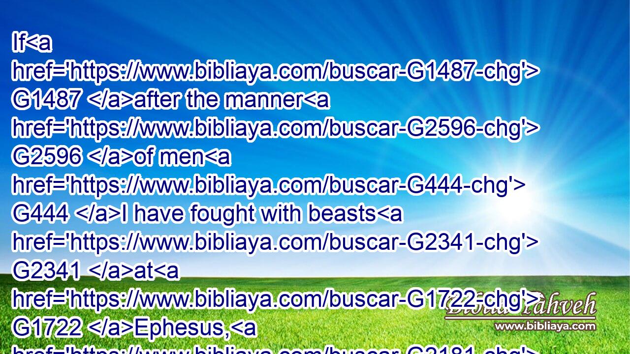 If G1487 after the manner G2596 of men G444 I have fought with beasts G2341 at G1722 Ephesus, G2181 what G5101 advantageth G3786 it me, G3427 if G1487 the dead G3498 rise G1453 not? G3756 let us eat G5315 and G2532 drink; G4095 for G1063 to morrow G839 we die.G599
