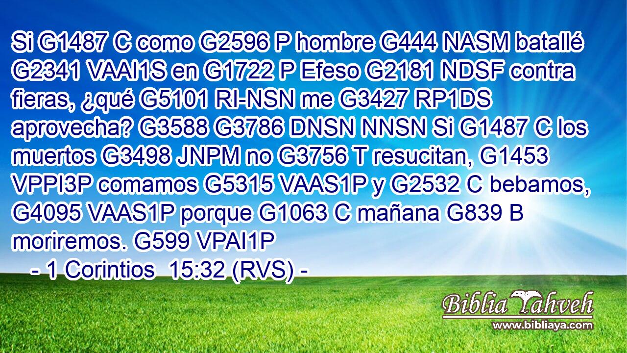 Si G1487 C como G2596 P hombre G444 NASM batallé G2341 VAAI1S en G1722 P Efeso G2181 NDSF contra fieras, ¿qué G5101 RI-NSN me G3427 RP1DS aprovecha? G3588 G3786 DNSN NNSN Si G1487 C los muertos G3498 JNPM no G3756 T resucitan, G1453 VPPI3P comamos G5315 VAAS1P y G2532 C bebamos, G4095 VAAS1P porque G1063 C mañana G839 B moriremos. G599 VPAI1P 