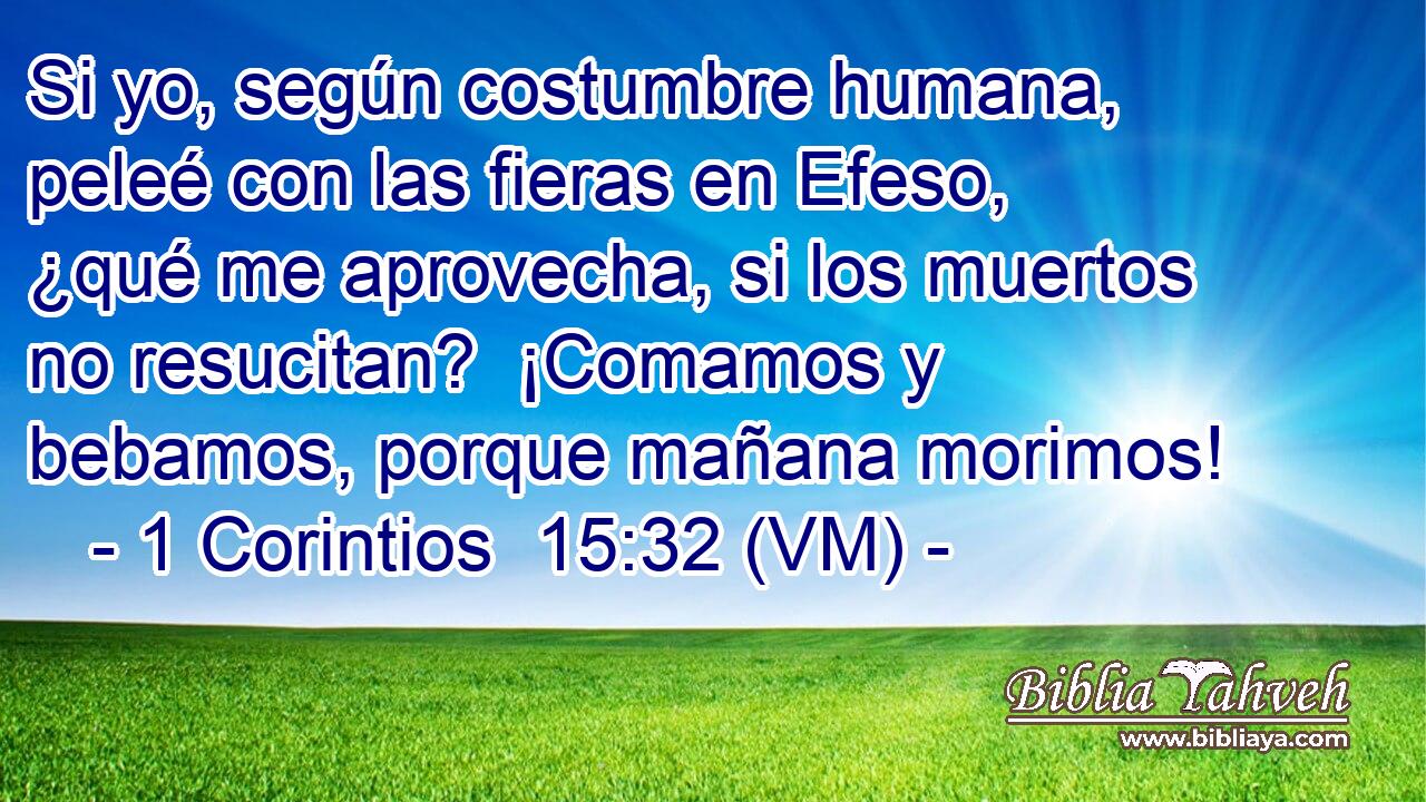 Si yo, según costumbre humana, peleé con las fieras en Efeso, ¿qué me aprovecha, si los muertos no resucitan?  ¡Comamos y bebamos, porque mañana morimos! 